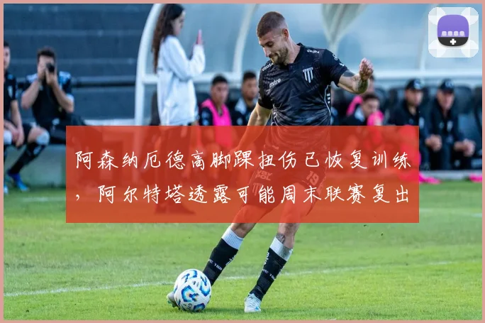 阿森纳厄德高脚踝扭伤已恢复训练，阿尔特塔透露可能周末联赛复出