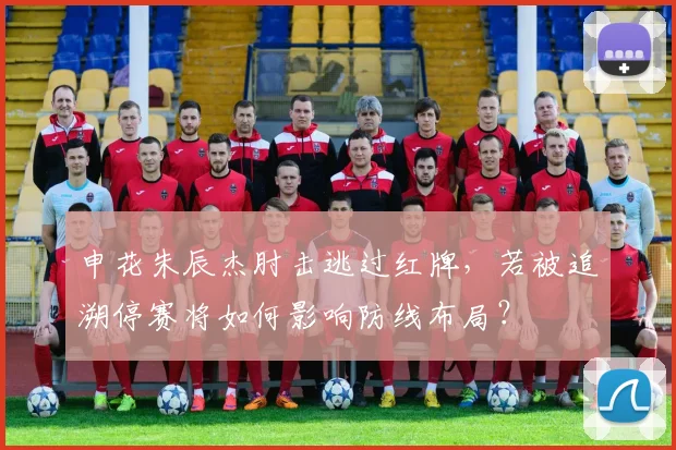 申花朱辰杰肘击逃过红牌，若被追溯停赛将如何影响防线布局？