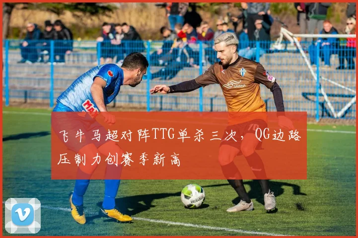 飞牛马超对阵TTG单杀三次，QG边路压制力创赛季新高
