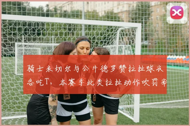 骑士米切尔与公牛德罗赞拉扯球衣各吃T，本赛季此类拉扯动作吹罚率仅62%