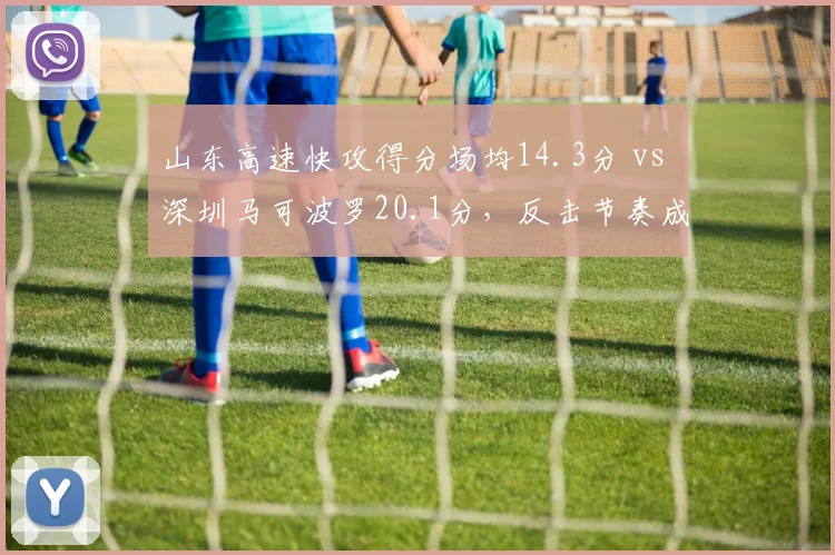 山东高速快攻得分场均14.3分 vs 深圳马可波罗20.1分，反击节奏成胜负手