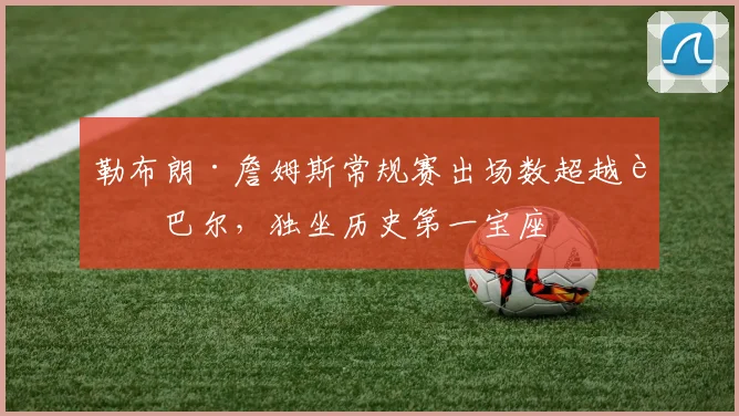 勒布朗·詹姆斯常规赛出场数超越贾巴尔，独坐历史第一宝座