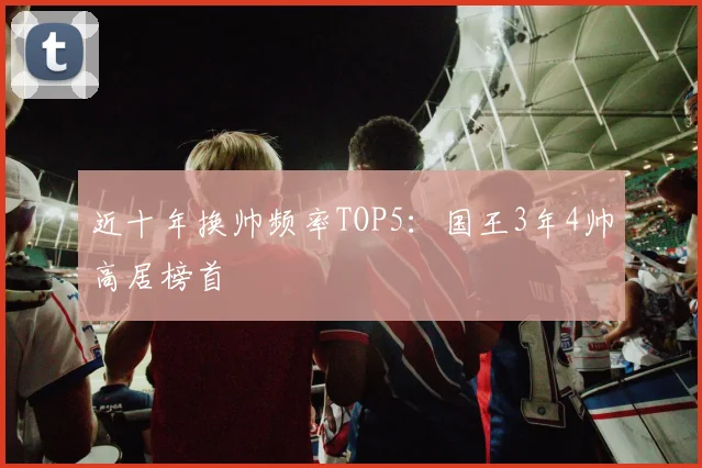 近十年换帅频率TOP5：国王3年4帅高居榜首