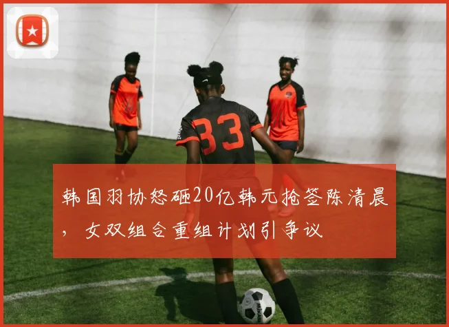韩国羽协怒砸20亿韩元抢签陈清晨，女双组合重组计划引争议